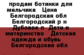 продам ботинки для мальчика › Цена ­ 500 - Белгородская обл., Белгородский р-н, Дубовое п. Дети и материнство » Детская одежда и обувь   . Белгородская обл.